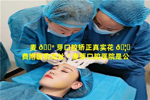 麦 💮 芽口腔矫正真实花 🦟 费附医院地址「麦芽口腔医院是公立还是私立」